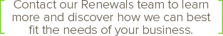 callout-ContactRenewals Contact our Renewals team to learn more and discover how we can best fit the needs of your business.